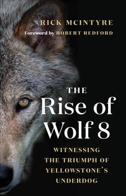 The rise of wolf 8 : witnessing the triumph of Yellowstone's underdog / Rick McIntyre ; foreword by Robert Redford.