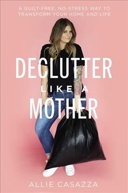 Declutter like a mother : a guilt-free, no-stress way to transform your home and your life / Allie Casazza.