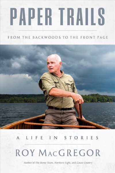 Paper trails : from the backwoods to the front page : a life in stories / Roy MacGregor.
